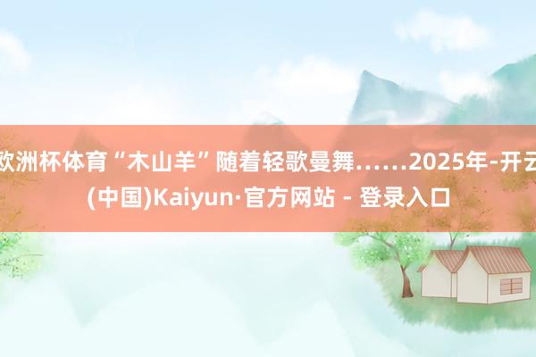 欧洲杯体育“木山羊”随着轻歌曼舞……2025年-开云(中国)Kaiyun·官方网站 - 登录入口