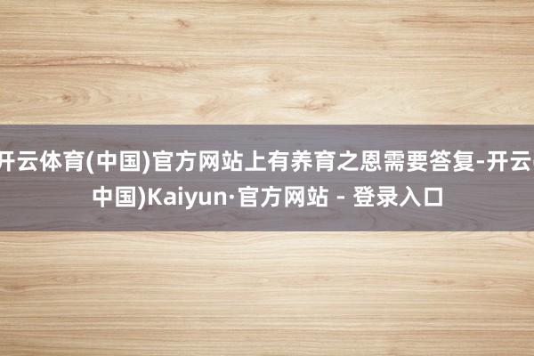 开云体育(中国)官方网站上有养育之恩需要答复-开云(中国)Kaiyun·官方网站 - 登录入口