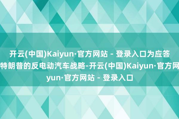 开云(中国)Kaiyun·官方网站 - 登录入口为应答好意思国总统特朗普的反电动汽车战略-开云(中国)Kaiyun·官方网站 - 登录入口