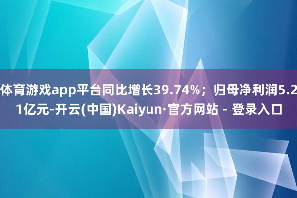 体育游戏app平台同比增长39.74%；归母净利润5.21亿元-开云(中国)Kaiyun·官方网站 - 登录入口