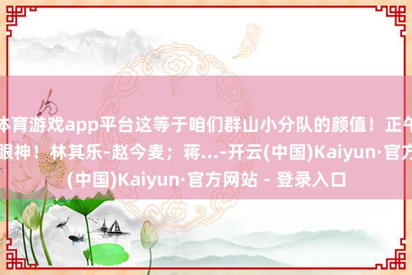 体育游戏app平台这等于咱们群山小分队的颜值！正午阳光等于这样有眼神！林其乐-赵今麦；蒋...-开云(中国)Kaiyun·官方网站 - 登录入口