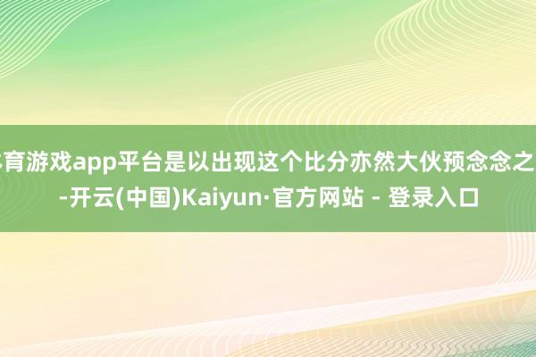 体育游戏app平台是以出现这个比分亦然大伙预念念之中-开云(中国)Kaiyun·官方网站 - 登录入口