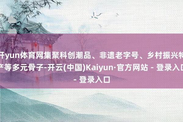 开yun体育网集聚科创潮品、非遗老字号、乡村振兴特产等多元骨子-开云(中国)Kaiyun·官方网站 - 登录入口