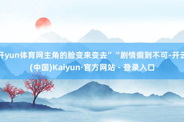 开yun体育网主角的脸变来变去”“剧情癫到不可-开云(中国)Kaiyun·官方网站 - 登录入口
