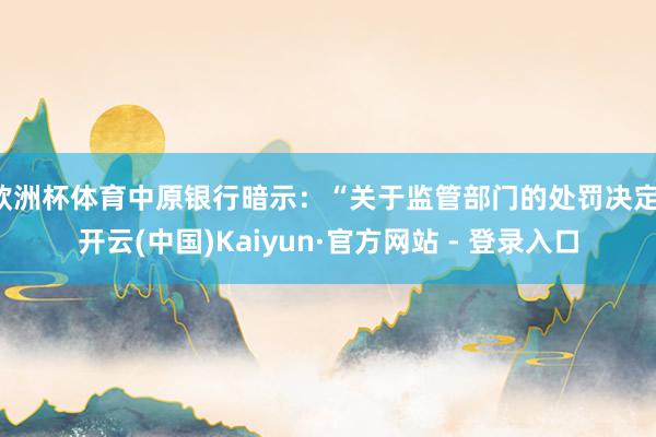 欧洲杯体育中原银行暗示：“关于监管部门的处罚决定-开云(中国)Kaiyun·官方网站 - 登录入口