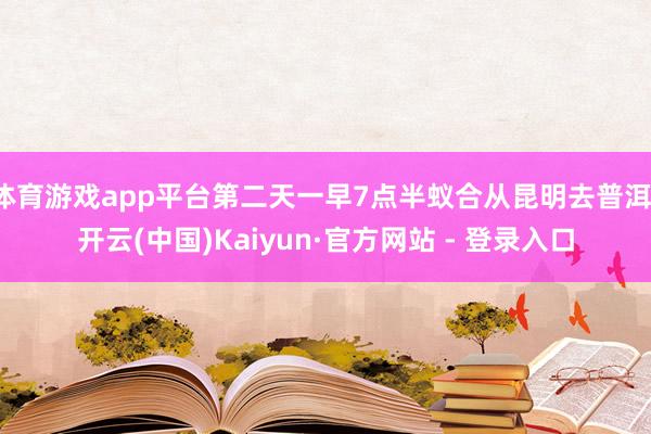 体育游戏app平台第二天一早7点半蚁合从昆明去普洱-开云(中国)Kaiyun·官方网站 - 登录入口