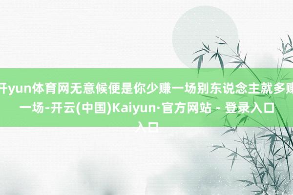 开yun体育网无意候便是你少赚一场别东说念主就多赚一场-开云(中国)Kaiyun·官方网站 - 登录入口