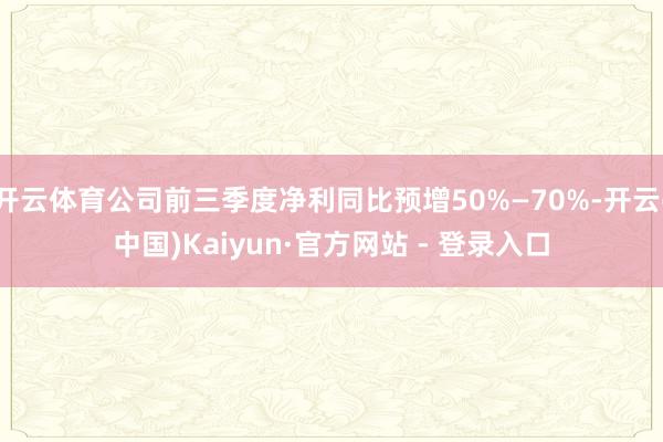 开云体育公司前三季度净利同比预增50%—70%-开云(中国)Kaiyun·官方网站 - 登录入口