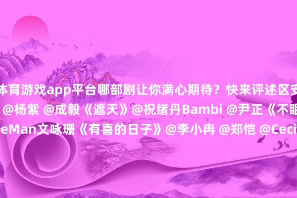 体育游戏app平台哪部剧让你满心期待?快来评述区安利《玉兰花开君再来》@杨紫 @成毅《遮天》@祝绪丹Bambi @尹正《不眠日》@白敬亭 @JaniceMan文咏珊《有喜的日子》@李小冉 @郑恺 @Cecilia宋妍霏《入青云》@侯明昊 @卢昱晓_《暗河传》@龚俊Simon《狐妖小红娘王权篇》@成毅 @李一桐Q《烟花少年》@Johnny黄景瑜 @关晓彤《雨霖铃》 @杨洋 @章若楠-开云(中国)Ka