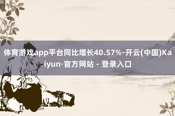 体育游戏app平台同比增长40.57%-开云(中国)Kaiyun·官方网站 - 登录入口