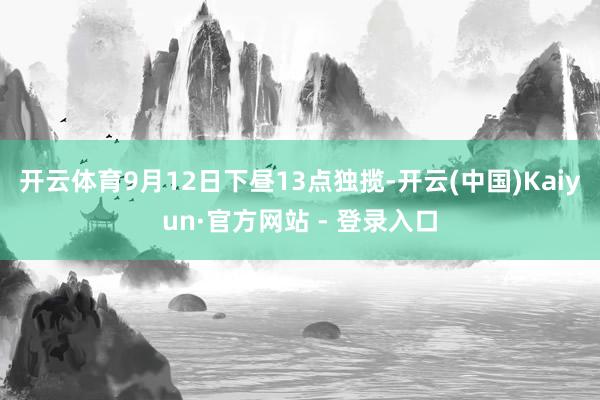 开云体育9月12日下昼13点独揽-开云(中国)Kaiyun·官方网站 - 登录入口