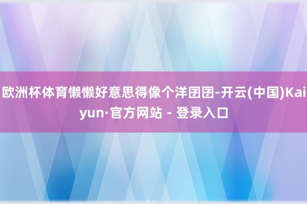 欧洲杯体育懒懒好意思得像个洋囝囝-开云(中国)Kaiyun·官方网站 - 登录入口
