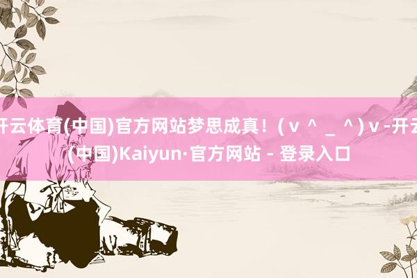 开云体育(中国)官方网站梦思成真！(ｖ＾＿＾)ｖ-开云(中国)Kaiyun·官方网站 - 登录入口