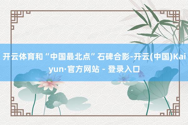 开云体育和“中国最北点”石碑合影-开云(中国)Kaiyun·官方网站 - 登录入口