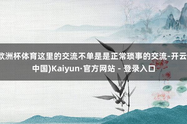 欧洲杯体育这里的交流不单是是正常琐事的交流-开云(中国)Kaiyun·官方网站 - 登录入口