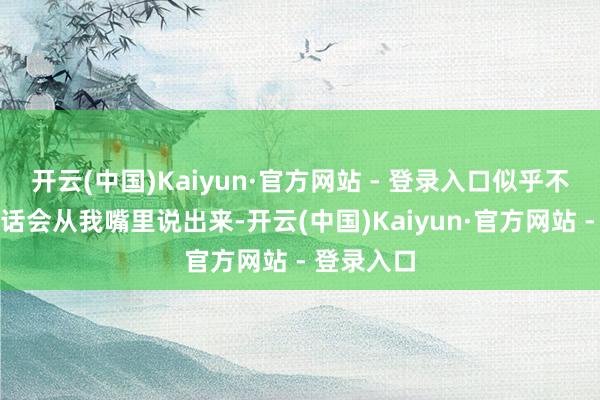 开云(中国)Kaiyun·官方网站 - 登录入口似乎不敢信托这话会从我嘴里说出来-开云(中国)Kaiyun·官方网站 - 登录入口