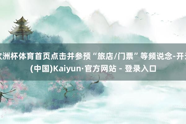 欧洲杯体育首页点击并参预“旅店/门票”等频说念-开云(中国)Kaiyun·官方网站 - 登录入口