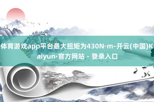 体育游戏app平台最大扭矩为430N·m-开云(中国)Kaiyun·官方网站 - 登录入口