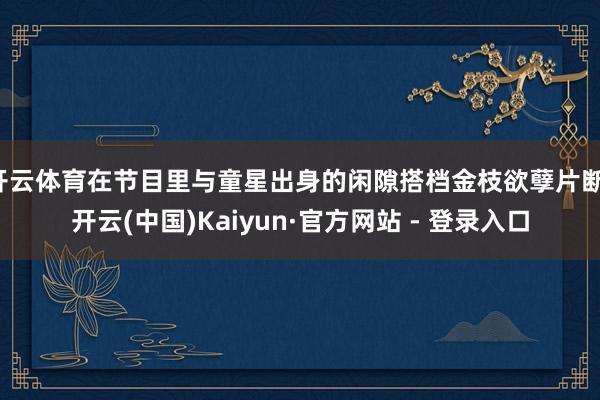 开云体育在节目里与童星出身的闲隙搭档金枝欲孽片断-开云(中国)Kaiyun·官方网站 - 登录入口