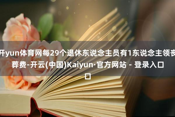 开yun体育网每29个退休东说念主员有1东说念主领丧葬费-开云(中国)Kaiyun·官方网站 - 登录入口