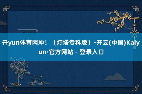 开yun体育网冲！（灯塔专科版）-开云(中国)Kaiyun·官方网站 - 登录入口