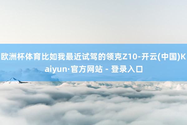 欧洲杯体育比如我最近试驾的领克Z10-开云(中国)Kaiyun·官方网站 - 登录入口