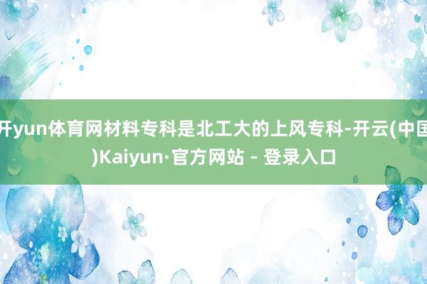 开yun体育网材料专科是北工大的上风专科-开云(中国)Kaiyun·官方网站 - 登录入口