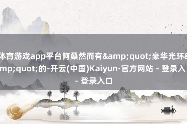 体育游戏app平台阿桑然而有"豪华光环"的-开云(中国)Kaiyun·官方网站 - 登录入口