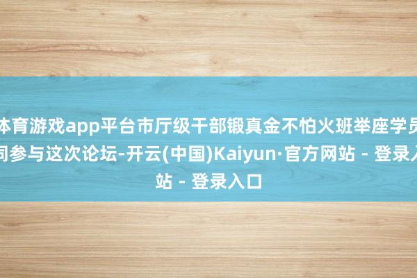 体育游戏app平台市厅级干部锻真金不怕火班举座学员共同参与这次论坛-开云(中国)Kaiyun·官方网站 - 登录入口
