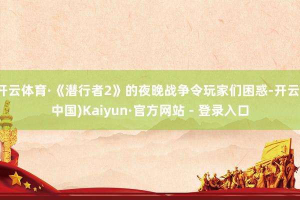 开云体育·《潜行者2》的夜晚战争令玩家们困惑-开云(中国)Kaiyun·官方网站 - 登录入口