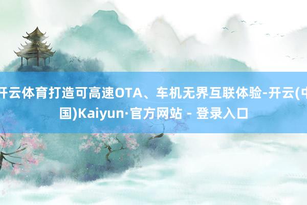 开云体育打造可高速OTA、车机无界互联体验-开云(中国)Kaiyun·官方网站 - 登录入口