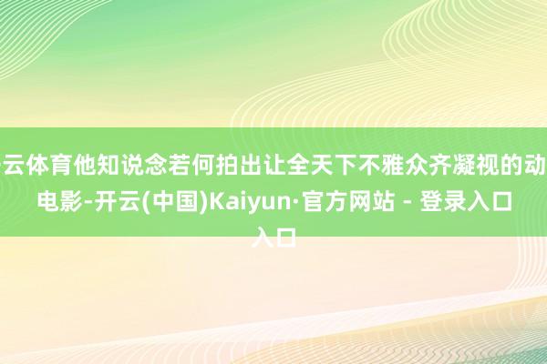 开云体育他知说念若何拍出让全天下不雅众齐凝视的动作电影-开云(中国)Kaiyun·官方网站 - 登录入口