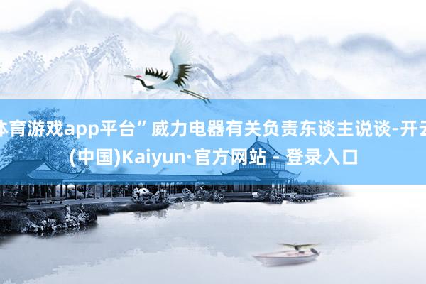 体育游戏app平台”威力电器有关负责东谈主说谈-开云(中国)Kaiyun·官方网站 - 登录入口