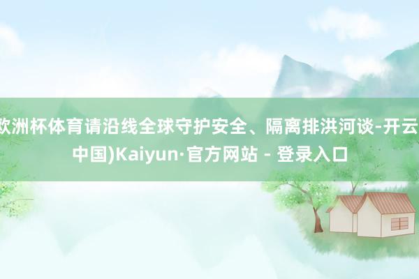 欧洲杯体育请沿线全球守护安全、隔离排洪河谈-开云(中国)Kaiyun·官方网站 - 登录入口
