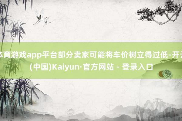 体育游戏app平台部分卖家可能将车价树立得过低-开云(中国)Kaiyun·官方网站 - 登录入口