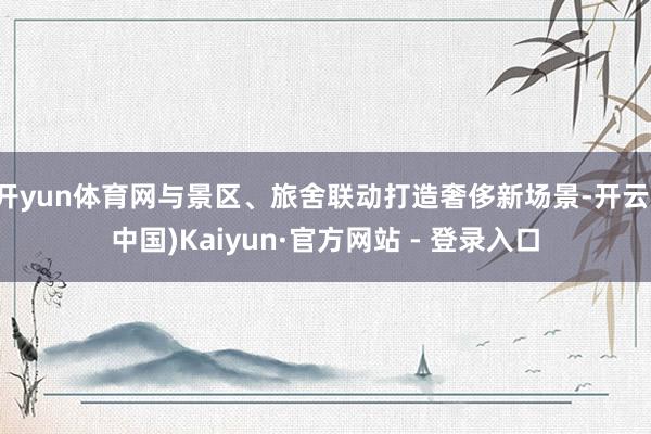 开yun体育网与景区、旅舍联动打造奢侈新场景-开云(中国)Kaiyun·官方网站 - 登录入口