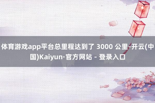 体育游戏app平台总里程达到了 3000 公里-开云(中国)Kaiyun·官方网站 - 登录入口