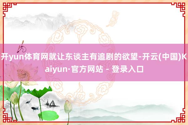 开yun体育网就让东谈主有追剧的欲望-开云(中国)Kaiyun·官方网站 - 登录入口
