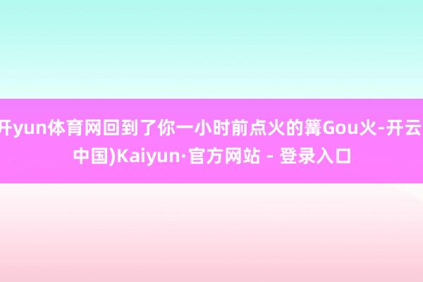 开yun体育网回到了你一小时前点火的篝Gou火-开云(中国)Kaiyun·官方网站 - 登录入口