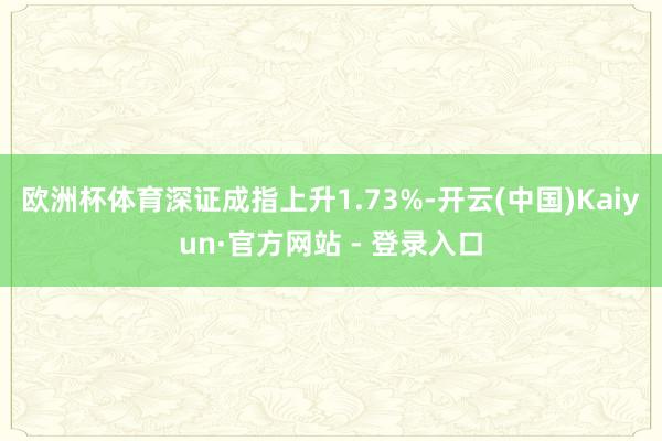 欧洲杯体育深证成指上升1.73%-开云(中国)Kaiyun·官方网站 - 登录入口