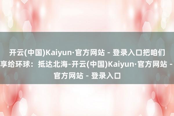 开云(中国)Kaiyun·官方网站 - 登录入口把咱们的行程共享给环球:抵达北海-开云(中国)Kaiyun·官方网站 - 登录入口