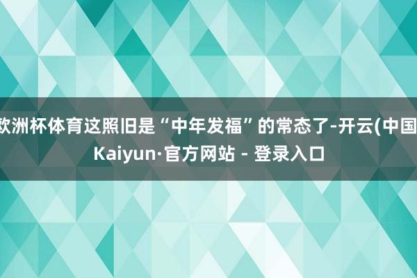欧洲杯体育这照旧是“中年发福”的常态了-开云(中国)Kaiyun·官方网站 - 登录入口