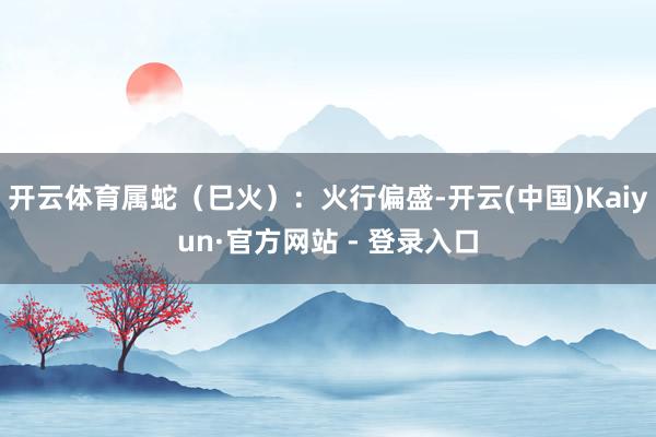 开云体育属蛇(巳火):火行偏盛-开云(中国)Kaiyun·官方网站 - 登录入口