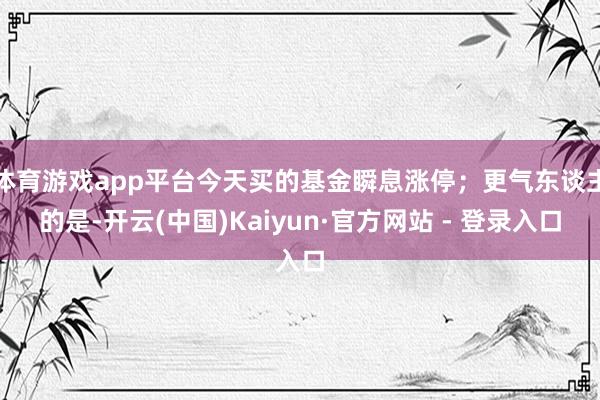 体育游戏app平台今天买的基金瞬息涨停;更气东谈主的是-开云(中国)Kaiyun·官方网站 - 登录入口