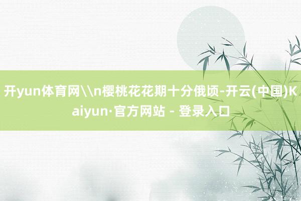 开yun体育网\n樱桃花花期十分俄顷-开云(中国)Kaiyun·官方网站 - 登录入口