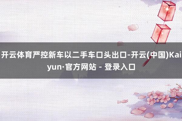 开云体育严控新车以二手车口头出口-开云(中国)Kaiyun·官方网站 - 登录入口