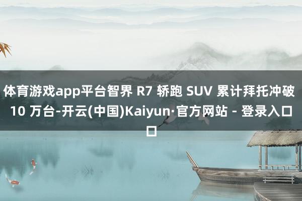 体育游戏app平台智界 R7 轿跑 SUV 累计拜托冲破 10 万台-开云(中国)Kaiyun·官方网站 - 登录入口