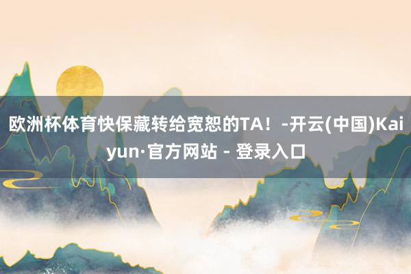 欧洲杯体育快保藏转给宽恕的TA！-开云(中国)Kaiyun·官方网站 - 登录入口