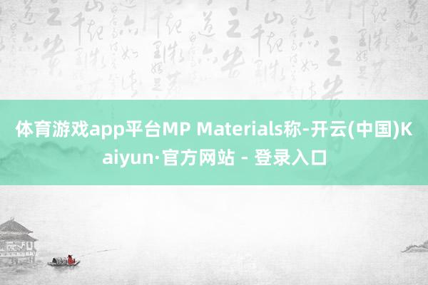 体育游戏app平台MP Materials称-开云(中国)Kaiyun·官方网站 - 登录入口