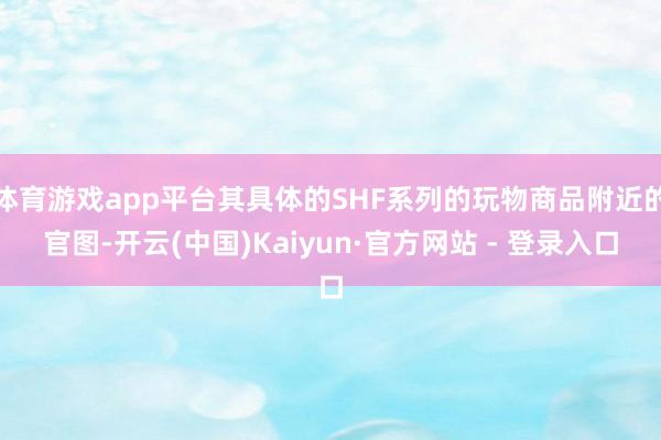 体育游戏app平台其具体的SHF系列的玩物商品附近的官图-开云(中国)Kaiyun·官方网站 - 登录入口